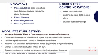 • Plaies exsudatives à très exsudatives
sans distinction de phase mais surtout
phase de détersion
• Plaies Fibrineuse
• Plaies Bourgeonnante
• Plaies d'épidermisation
INDICATIONS RISQUES ET/OU
CONTRE INDICATIONS
• Plaies non exsudatives
• Escarres au stade de la nécrose
sèche
• Brulures au troisième degré
MODALITES D'UTILISATIONS
• Nettoyage de la plaie à l’eau, à l’eau savonneuse ou au sérum physiologique
• Choisir les compresses aux dimensions de la plaie (mèche pour les plaies cavitaires)
• Déborder la plaie d’au moins 1 cm sur la peau saine environnante
• Recouvrir d’un pansement de recouvrement (film en polyuréthane ou hydrocolloïde fin)
• Changer le pansement à saturation (max 3 à 4 jours)
• En cas de méchage, ne pas trop combler pour éviter la compression des parois
• Lors du retrait, vérifier que la totalité de la mèche a été récupérée.
 