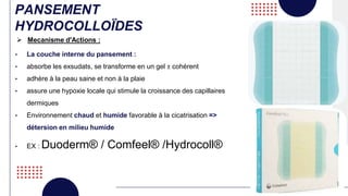 PANSEMENT
HYDROCOLLOÏDES
• La couche interne du pansement :
• absorbe les exsudats, se transforme en un gel ± cohérent
• adhère à la peau saine et non à la plaie
• assure une hypoxie locale qui stimule la croissance des capillaires
dermiques
• Environnement chaud et humide favorable à la cicatrisation =>
détersion en milieu humide
• EX : Duoderm® / Comfeel® /Hydrocoll®
 Mecanisme d'Actions :
 