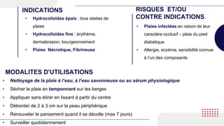 • Hydrocolloïdes épais : tous stades de
plaies
• Hydrocolloïdes fins : érythème,
dermabrasion, bourgeonnement
• Plaies Nécrotique, Fibrineuse
INDICATIONS RISQUES ET/OU
CONTRE INDICATIONS
• Plaies infectées en raison de leur
caractère occlusif – plaie du pied
diabétique
• Allergie, eczéma, sensibilité connue
à l’un des composants
MODALITES D'UTILISATIONS
• Nettoyage de la plaie à l’eau, à l’eau savonneuse ou au sérum physiologique
• Sécher la plaie en tamponnant sur les berges
• Appliquer sans étirer en lissant à partir du centre
• Déborder de 2 à 3 cm sur la peau périphérique
• Renouveler le pansement quand il se décolle (max 7 jours)
• Surveiller quotidiennement
 