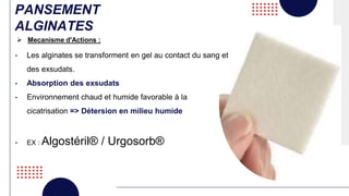 PANSEMENT
ALGINATES
• Les alginates se transforment en gel au contact du sang et
des exsudats.
• Absorption des exsudats
• Environnement chaud et humide favorable à la
cicatrisation => Détersion en milieu humide
• EX : Algostéril® / Urgosorb®
 Mecanisme d'Actions :
 