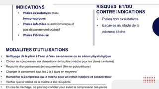 • Plaies exsudatives et/ou
hémorragiques
• Plaies infectées si antibiothérapie et
pas de pansement occlusif
• Plaies Fibrineuse
INDICATIONS RISQUES ET/OU
CONTRE INDICATIONS
• Plaies non exsudatives
• Escarres au stade de la
nécrose sèche
MODALITES D'UTILISATIONS
• Nettoyage de la plaie à l’eau, à l’eau savonneuse ou au sérum physiologique
• Choisir les compresses aux dimensions de la plaie (mèche pour les plaies cavitaires)
• Recouvrir d’un pansement de recouvrement (film en polyuréthane)
• Changer le pansement tous les 2 à 3 jours en moyenne
• Humidifier la compresse ou la mèche pour un retrait indolore et conservateur
• Vérifier que la totalité de la mèche a été récupérée.
• En cas de méchage, ne pas trop combler pour éviter la compression des parois
 