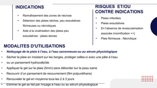 • Ramollissement des zones de nécrose
• Détersion des plaies sèches, peu exsudatives
fibrineuses ou nécrotiques
• Aide à la cicatrisation des plaies peu
exsudatives : plaies atones
INDICATIONS RISQUES ET/OU
CONTRE INDICATIONS
• Plaies infectées
• Plaies exsudatives
• En l’absence de revascularisation
associée (momification ++)
• Plaie fibrineuse , Nécrotique
MODALITES D'UTILISATIONS
• Nettoyage de la plaie à l’eau, à l’eau savonneuse ou au sérum physiologique
• Sécher la plaie en insistant sur les berges, protéger celles-ci avec une pâte à l’eau
• ou un pansement hydrocolloïde
• Appliquer le gel sur la plaie (5mm) sans déborder sur la peau saine
• Recouvrir d’un pansement de recouvrement (film polyuréthane)
• Renouveler le gel en moyenne tous les 2 à 3 jours
• Eliminer le gel se fait par rinçage à l’eau ou au sérum physiologique
 