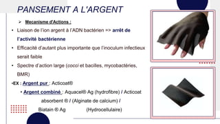 PANSEMENT A L'ARGENT
• Liaison de l’ion argent à l’ADN bactérien => arrêt de
l’activité bactérienne
• Efficacité d’autant plus importante que l’inoculum infectieux
serait faible
• Spectre d’action large (cocci et bacilles, mycobactéries,
BMR)
•EX : Argent pur : Acticoat®
• Argent combiné : Aquacel® Ag (hydrofibre) / Acticoat
absorbent ® / (Alginate de calcium) /
Biatain ® Ag (Hydrocellulaire)
 Mecanisme d'Actions :
 