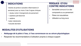 •Ulcères de jambe à caractère inflammatoire (4
semaines) avec au moins 3 des 5 signes cliniques
• douleur entre 2 changements de pansement
• érythème péri-lésionnel
• oedème
 plaie malodorante
 exsudat abondant
INDICATIONS RISQUES ET/OU
CONTRE INDICATIONS
• Sensibilité connue à l’un des
composants ou au pansement
• Plaies non exsudatives
• Utilisation au long cours
MODALITES D'UTILISATIONS
• Nettoyage de la plaie à l’eau, à l’eau savonneuse ou au sérum physiologique
• Respecter les recommandations d’utilisation propres à chaque support
 