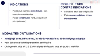 • Plaies plus ou moins exsudatives , plus
ou moins malodorantes
• Plaies cancéreuses (ORL, peau et sein
principalement)
INDICATIONS RISQUES ET/OU
CONTRE INDICATIONS
• Sensibilité à l’un des composants
• Plaies non exsudatives et non
malodorantes
MODALITES D'UTILISATIONS
• Nettoyage de la plaie à l’eau, à l’eau savonneuse ou au sérum physiologique
• Peut être utilisé comme pansement secondaire
• Changement tous les 2 à 3 jours si pas d’infection, tous les jours si infection
 