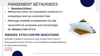 PANSEMENT BÉTADINÉES
• Médicament (donc sur prescription) contenant un
antiseptique local qui contientde l'iode
• Nettoyage préalable puisapplication du tulle
recouvertd'une compresse puis d'unbandage.
• EX : Bétadine Tulle 10 % ®
 Mecanisme d'Actions :
RISQUES ET/OU CONTRE INDICATIONS
•antécêdent d'allergie à la polyvidone iodée,nouveau-né(de moins de 1
mois),grossesse (à partir du 4mois, en cas d'utilisation prolongée),allaltement,
en casde traitement prolong
 
