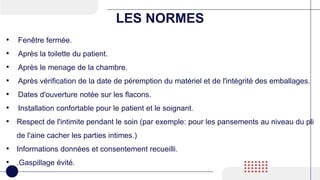 LES NORMES
• Fenêtre fermée.
• Après la toilette du patient.
• Après le menage de la chambre.
• Après vérification de la date de péremption du matériel et de l'intégrité des emballages.
• Dates d'ouverture notée sur les flacons.
• Installation confortable pour le patient et le soignant.
• Respect de l'intimite pendant le soin (par exemple: pour les pansements au niveau du pli
de l'aine cacher les parties intimes.)
• Informations données et consentement recueilli.
• .Gaspillage évité.
 