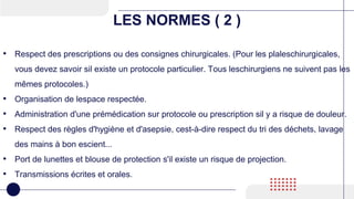 LES NORMES ( 2 )
• Respect des prescriptions ou des consignes chirurgicales. (Pour les plaleschirurgicales,
vous devez savoir sil existe un protocole particulier. Tous leschirurgiens ne suivent pas les
mêmes protocoles.)
• Organisation de lespace respectée.
• Administration d'une prémédication sur protocole ou prescription sil y a risque de douleur.
• Respect des règles d'hygiène et d'asepsie, cest-à-dire respect du tri des déchets, lavage
des mains à bon escient...
• Port de lunettes et blouse de protection s'il existe un risque de projection.
• Transmissions écrites et orales.
 