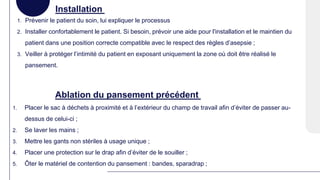 Installation
1. Prévenir le patient du soin, lui expliquer le processus
2. Installer confortablement le patient. Si besoin, prévoir une aide pour l'installation et le maintien du
patient dans une position correcte compatible avec le respect des règles d’asepsie ;
3. Veiller à protéger l’intimité du patient en exposant uniquement la zone où doit être réalisé le
pansement.
Ablation du pansement précédent
1. Placer le sac à déchets à proximité et à l’extérieur du champ de travail afin d’éviter de passer au-
dessus de celui-ci ;
2. Se laver les mains ;
3. Mettre les gants non stériles à usage unique ;
4. Placer une protection sur le drap afin d’éviter de le souiller ;
5. Ôter le matériel de contention du pansement : bandes, sparadrap ;
 