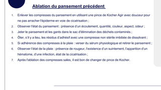 Ablation du pansement précédent
1. Enlever les compresses du pansement en utilisant une pince de Kocher Agir avec douceur pour
ne pas arracher l'épiderme en voie de cicatrisation ;
2. Observer l'état du pansement : présence d’un écoulement, quantité, couleur, aspect, odeur ;
3. Jeter le pansement et les gants dans le sac d'élimination des déchets contaminés ;
4. Ôter, s’il y a lieu, les résidus d’adhésif avec une compresse non stérile imbibée de dissolvant ;
5. Si adhérence des compresses à la plaie : verser du sérum physiologique et retirer le pansement ;
6. Observer l’état de la plaie : présence de rougeur, l’existence d’un suintement, l’apparition d’un
hématome, d’une infection, état de la cicatrisation ;
7. Après l'ablation des compresses sales, il est bon de changer de pince de Kocher.
 