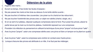 Détersion de la plaie
1. Hygiène des mains ;
2. Durant ce temps, il faut éviter les fautes d’asepsie :
3. Ne pas passer les mains et les bras au-dessus d’une boîte stérile ouverte ;
4. Ne pas toucher à l’intérieur des couvercles. Les poser sur le chariot en les retournant ;
5. Ne pas toucher l’extrémité des pinces avec un objet non stérile (chariot, doigts, etc.)
6. Si on se sert d’un plateau, déposer quelques compresses dans le fond. Pour poser les pinces, placer la
partie tenue par la main sur le bord du plateau, l’extrémité reposant sur une compresse
7. Procéder à la réfection du pansement en utilisant la technique d'une pince "propre" et d'une pince "sale" :
8. Avec la pince "propre", saisir une compresse stérile avec une pince et faire un tampon en la pliant en quatre
;
9. Avec la pince "sale", saisir la compresse sans rentrer en contact avec l'autre pince ;
10. Lorsque chacune des pinces est attribuée à un rôle, il ne faut pas les mélanger.
 