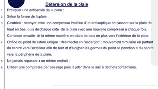 Détersion de la plaie
1. Pratiquer une antisepsie de la plaie :
2. Selon la forme de la plaie :
3. Cicatrice : nettoyer avec une compresse imbibée d’un antiseptique en passant sur la plaie de
haut en bas, puis de chaque côté de la plaie avec une nouvelle compresse à chaque fois.
Continuer ensuite de la même manière en allant de plus en plus vers l’extérieur de la plaie.
4. Orifice ou point de suture unique : désinfecter en "escargot" : mouvement circulaire en partant
du centre vers l'extérieur afin de tuer et d'éloigner les germes du point de ponction = du centre
vers la périphérie de la plaie.
5. Ne jamais repasser à un même endroit ;
6. Utiliser une compresse par passage puis la jeter dans le sac à déchets contaminés.
 