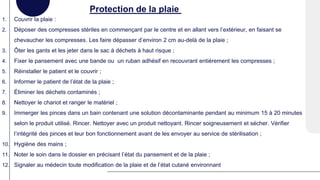 Protection de la plaie
1. Couvrir la plaie :
2. Déposer des compresses stériles en commençant par le centre et en allant vers l’extérieur, en faisant se
chevaucher les compresses. Les faire dépasser d’environ 2 cm au-delà de la plaie ;
3. Ôter les gants et les jeter dans le sac à déchets à haut risque ;
4. Fixer le pansement avec une bande ou un ruban adhésif en recouvrant entièrement les compresses ;
5. Réinstaller le patient et le couvrir ;
6. Informer le patient de l’état de la plaie ;
7. Éliminer les déchets contaminés ;
8. Nettoyer le chariot et ranger le matériel ;
9. Immerger les pinces dans un bain contenant une solution décontaminante pendant au minimum 15 à 20 minutes
selon le produit utilisé. Rincer. Nettoyer avec un produit nettoyant. Rincer soigneusement et sécher. Vérifier
l’intégrité des pinces et leur bon fonctionnement avant de les envoyer au service de stérilisation ;
10. Hygiène des mains ;
11. Noter le soin dans le dossier en précisant l’état du pansement et de la plaie ;
12. Signaler au médecin toute modification de la plaie et de l’état cutané environnant
 