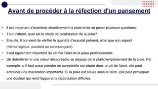 Avant de procéder à la réfection d'un pansement
• il est important d'examiner attentivement la plaie et de se poser plusieurs questions.
• Tout d'abord, quel est le stade de cicatrisation de la plaie?
• Ensuite, il convient de vérifier la quantité d'exsudat présent, ainsi que son aspect
(hémorragique, purulent ou sero-sanglant).
• Il est également important de vérifier l'état de la peau périlésionnelle.
• De déterminer si une odeur désagréable se dégage de la plaie.l'emplacement de la plaie. Par
exemple, si Il faut aussi prendre en compteelle est située dans un pli de l'aine, elle peut
entrainer une macération importante. Si la plaie est situee sous le talon, elle peut provoquer
une douleur qui rend l'appui et la cicatrisation difficiles.
 