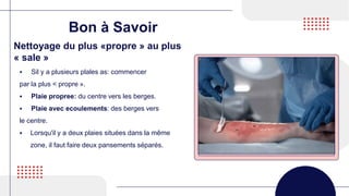 Bon à Savoir
 Sil y a plusieurs plales as: commencer
par la plus < propre ».
 Plaie propree: du centre vers les berges.
 Plaie avec ecoulements: des berges vers
le centre.
 Lorsqu'il y a deux plaies situées dans la même
zone, il faut faire deux pansements séparés.
Nettoyage du plus «propre » au plus
« sale »
 