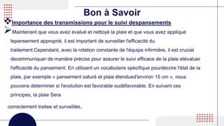 Bon à Savoir
Importance des transmissions pour le suivi despansements
Maintenant que vous avez évalué et nettoyé la plaie et que vous avez appliqué
lepansement approprié, il est important de surveiller l'efficacité du
traitement.Cependant, avec la rotation constante de l'équipe infirmière, il est crucial
decommuniquer de manière précise pour assurer le suivi efficace de la plaie etévaluer
l'efficacité du pansement. En utilisant un vocabulaire spécifique pourdécrire l'état de la
plaie, par exemple « pansement saturé et plaie étendued'environ 15 cm », nous
pouvons determiner si l'evolution est favorable oudéfavorable. En suivant ces
principes, la plaie Sera
correctement traitee et surveillée.
 