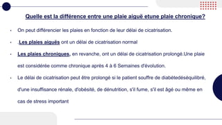 Quelle est la différence entre une plaie aiguë etune plaie chronique?
• On peut différencier les plaies en fonction de leur délai de cicatrisation.
• .Les plaies aiguës ont un délai de cicatrisation normal
• Les plaies chroniques, en revanche, ont un délai de cicatrisation prolongé.Une plaie
est considérée comme chronique après 4 à 6 Semaines d'évolution.
• Le délai de cicatrisation peut être prolongé si le patient souffre de diabètedéséquilibré,
d'une insuffisance rénale, d'obésité, de dénutrition, s'il fume, s'il est âgé ou même en
cas de stress important
 