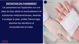 DEFINITION DU PANSEMENT
Un pansement est l'application sur une
plaie de tissu stérile et éventuellement de
substances médicamenteuses, destinés
à protéger la plaie, arrêter l'hémorragie,
absorber les sécrétions et
éventuellement la traiter.
 