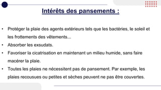 Intérêts des pansements :
• Protéger la plaie des agents extérieurs tels que les bactéries, le soleil et
les frottements des vêtements...
• Absorber les exsudats.
• Favoriser la cicatrisation en maintenant un milieu humide, sans faire
macérer la plaie.
• Toutes les plaies ne nécessitent pas de pansement. Par exemple, les
plaies recousues ou petites et sèches peuvent ne pas être couvertes.
 