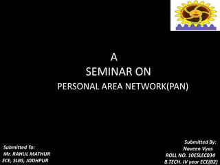 A
SEMINAR ON
PERSONAL AREA NETWORK(PAN)
Submitted To:
Mr. RAHUL MATHUR
ECE, SLBS, JODHPUR
Submitted By:
Naveen Vyas
ROLL NO. 10ESLEC034
B.TECH. IV year ECE(B2)
 