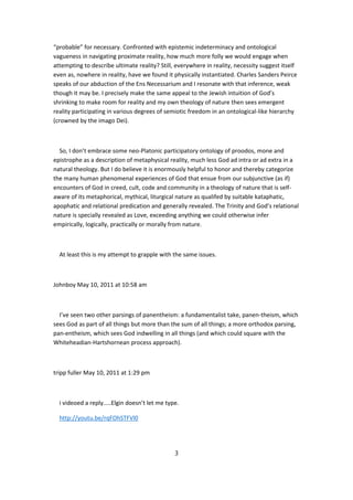 “probable” for necessary. Confronted with epistemic indeterminacy and ontological
vagueness in navigating proximate reality, how much more folly we would engage when
attempting to describe ultimate reality? Still, everywhere in reality, necessity suggest itself
even as, nowhere in reality, have we found it physically instantiated. Charles Sanders Peirce
speaks of our abduction of the Ens Necessarium and I resonate with that inference, weak
though it may be. I precisely make the same appeal to the Jewish intuition of God’s
shrinking to make room for reality and my own theology of nature then sees emergent
reality participating in various degrees of semiotic freedom in an ontological-like hierarchy
(crowned by the imago Dei).



  So, I don’t embrace some neo-Platonic participatory ontology of proodos, mone and
epistrophe as a description of metaphysical reality, much less God ad intra or ad extra in a
natural theology. But I do believe it is enormously helpful to honor and thereby categorize
the many human phenomenal experiences of God that ensue from our subjunctive (as if)
encounters of God in creed, cult, code and community in a theology of nature that is self-
aware of its metaphorical, mythical, liturgical nature as qualifed by suitable kataphatic,
apophatic and relational predication and generally revealed. The Trinity and God’s relational
nature is specially revealed as Love, exceeding anything we could otherwise infer
empirically, logically, practically or morally from nature.



  At least this is my attempt to grapple with the same issues.



Johnboy May 10, 2011 at 10:58 am



  I’ve seen two other parsings of panentheism: a fundamentalist take, panen-theism, which
sees God as part of all things but more than the sum of all things; a more orthodox parsing,
pan-entheism, which sees God indwelling in all things (and which could square with the
Whiteheadian-Hartshornean process approach).



tripp fuller May 10, 2011 at 1:29 pm



  i videoed a reply…..Elgin doesn’t let me type.

  http://youtu.be/rqFOhSTFVl0




                                               3
 
