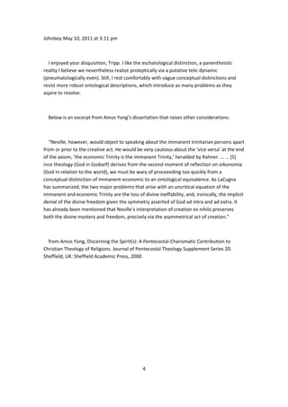 Johnboy May 10, 2011 at 3:11 pm



  I enjoyed your disquisition, Tripp. I like the eschatological distinction, a panentheistic
reality I believe we nevertheless realize proleptically via a putative telic dynamic
(pneumatologically even). Still, I rest comfortably with vague conceptual distinctions and
resist more robust ontological descriptions, which introduce as many problems as they
aspire to resolve.



  Below is an excerpt from Amos Yong’s dissertation that raises other considerations:



  “Neville, however, would object to speaking about the immanent trinitarian persons apart
from or prior to the creative act. He would be very cautious about the ‘vice versa’ at the end
of the axiom, ‘the economic Trinity is the immanent Trinity,’ heralded by Rahner. … … [S]
ince theology (God in Godself) derives from the second moment of reflection on oikonomia
(God in relation to the world), we must be wary of proceeeding too quickly from a
conceptual distinction of immanent-economic to an ontological equivalence. As LaCugna
has summarized, the two major problems that arise with an uncritical equation of the
immanent and economic Trinity are the loss of divine ineffability, and, ironically, the implicit
denial of the divine freedom given the symmetry asserted of God ad intra and ad extra. It
has already been mentioned that Neville’s interpretation of creation ex nihilo preserves
both the divine mystery and freedom, precisely via the asymmetrical act of creation.”



  from Amos Yong, Discerning the Spirit(s): A Pentecostal-Charismatic Contribution to
Christian Theology of Religions. Journal of Pentecostal Theology Supplement Series 20.
Sheffield, UK: Sheffield Academic Press, 2000




                                               4
 