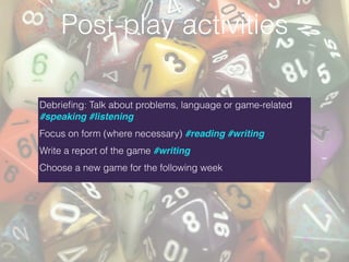 Debrieﬁng: Talk about problems, language or game-related
#speaking #listening
Focus on form (where necessary) #reading #writing
Write a report of the game #writing
Choose a new game for the following week
Post-play activities
 