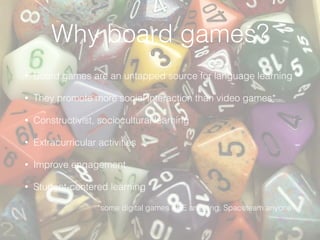 Why board games?
• Board games are an untapped source for language learning
• They promote more social interaction than video games*
• Constructivist, sociocultural learning
• Extracurricular activities
• Improve engagement
• Student-centered learning
*some digital games ARE amazing. Spaceteam anyone?
 