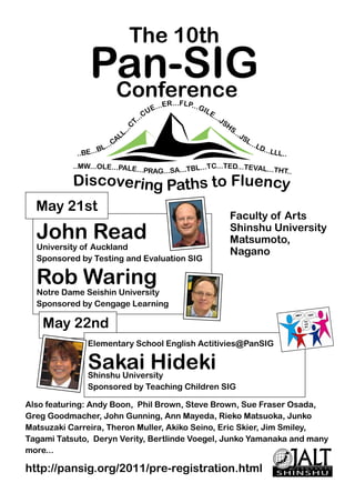The 10th
                Pan-SIG
                 Conference                                  ..FLP...
                                            E   . .. E R .              GI L
                                    ..   CU                                    E.
                                                                                    .. J
                                 T.                                                        SH
                             C                                                               S.
                         ...
                           L                                                                   ..J
                         AL                                                                       SL
                                                                                                    ...L
                     ...C                                                                               D...
            ..BE...BL                                                                                       LLL..

           ..MW...OLE...PALE..                           C...TED...TEVAL...
                                     .PRAG...SA...TBL...T                   THT..
           Discovering Paths to Fluency
  May 21st
                                                                                             Faculty of Arts
  John Read                                                                                  Shinshu University
                                                                                             Matsumoto,
  University of Auckland
                                                                                             Nagano
  Sponsored by Testing and Evaluation SIG

  Rob Waring
  Notre Dame Seishin University
  Sponsored by Cengage Learning

    May 22nd
               Elementary School English Actitivies@PanSIG

               Sakai Hideki
               Shinshu University
               Sponsored by Teaching Children SIG

Also featuring: Andy Boon, Phil Brown, Steve Brown, Sue Fraser Osada,
Greg Goodmacher, John Gunning, Ann Mayeda, Rieko Matsuoka, Junko
Matsuzaki Carreira, Theron Muller, Akiko Seino, Eric Skier, Jim Smiley,
Tagami Tatsuto, Deryn Verity, Bertlinde Voegel, Junko Yamanaka and many
more...

http://pansig.org/2011/pre-registration.html                                                                 SHINSHU
 