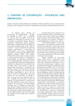 2. UNIDADES DE CONSERVAÇÃO - INTEGRAÇÃO PARA
PRESERVAÇÃO

Autores: Maurício Carlos Martins de Andrade; Fábia de Oliveira Luna; Carla Carneiro
Marques; Iran Campello Normande; Thalma Maria Grisi Velôso; Magnus Machado Severo.



         O Instituto Chico Mendes de                         O grande desafio das unidades de con-
Conservação da Biodiversidade - ICMBio              servação é atender, de fato, aos propósitos para
foi instituído em 2007, com a finalidade            os quais foram criadas. Tendo como objetivos
de executar ações da política nacional de           básicos proteger a diversidade biológica, disci-
unidades de conservação da natureza. Cabe           plinar o processo de ocupação e assegurar a
ao Instituto as atribuições federais relativas à    sustentabilidade do uso dos recursos naturais.
proposição, implantação, gestão, proteção,                   A diversidade biológica é o que rege,
fiscalização e monitoramento das Unidades de        basicamente, a necessidade de criação de uma
Conservação instituídas pela União, além de         unidade de conservação. A preservação desses
fomentar e executar programas de pesquisa,          recursos para as futuras gerações consta no Ar-
proteção, preservação e conservação da              tigo 225 da Constituição Federal e constitui-se
biodiversidade. Aos Centros Especializados          no maior de todos os desafios na área ambien-
em Pesquisa e Conservação do ICMBio (CMA,           tal. Contudo, com a participação da sociedade
CEMAVE, TAMAR, CENAP CPB, CEPAM,
                              ,                     civil nas ações pertinentes, o êxito dessa missão
CEPTA, CNPT, dentre outros) compete produzir        certamente será alcançado.
o conhecimento necessário à conservação da                   Algumas unidades de conservação




                                                                                                         PEIXE-BOI-DA-AMAZÔNIA / PEIXE-BOI MARINHO
biodiversidade, do patrimônio espeleológico         foram criadas tendo os peixes-bois como
e da sociobiodiversidade, associada a povos e       espécie-bandeira. Estas unidades de conser-
comunidades tradicionais, por meio da pesquisa      vação têm a finalidade de proteger uma área
científica, do ordenamento e da análise técnica     de grande relevância para a espécie, conse-
de dados, assim como executar as ações de           quentemente protegendo a diversidade bioló-
manejo para conservação e recuperação das           gica daquela área (Figuras 19 a 21). O Centro
espécies constantes das listas oficiais nacionais   Mamíferos Aquáticos, em parceria com algu-
de espécies ameaçadas, para conservação do          mas unidades de conservação, desenvolve traba-
patrimônio espeleológico e para o uso dos           lhos de reabilitação, soltura e monitoramento de
recursos naturais nas unidades de conservação       filhotes de peixes-bois órfãos resgatados, além de
federais de uso sustentável. O desafio é            desenvolver também medidas sócio-ambientais
fazer com que haja uma interação entre os           nas comunidades locais. Este trabalho é realizado
dois - unidades de conservação e centros de         com as duas espécies de sirênios que ocorrem no
pesquisa. Os centros possuem o conhecimento         Brasil: o peixe-boi-da-Amazônia (RESEX Tapajós-
em temas específicos e para obter sucesso na        -Arapiuns/PA e Mamirauá/PA) e o peixe-boi
atribuição de conservação da biodiversidade         marinho (APA da Barra do Rio Mamanguape/
necessitam que as unidades de conservação           PB e APA Costa dos Corais/AL) e tem como
sejam efetivas e apóiem as ações dos centros. As    objetivo devolver à natureza os animais que
unidades de conservação, por sua vez, precisam      teriam vindo a óbito caso não houvesse ação
das informações geradas pelas pesquisas dos         do CMA/ICMBio e parceiros institucionais
centros, dando suporte às discussões de majejo      com resgate, reabilitação e soltura, aumentan-
das unidades de conservação para cumprirem          do a quantidade de peixes-bois nos locais de
suas funções.                                       soltura, com uma melhora genética das popu-
                                                    lações (Quadro 1).

                                     PLANO DE AÇÃO NACIONAL PARA A CONSERVAÇÃO DOS SIRÊNIOS
                                                                                                         25
 