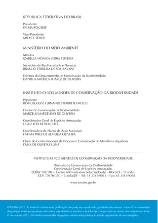 REPÚBLICA FEDERATIVA DO BRASIL
              Presidente
              DILMA ROUSSEF

              Vice-Presidente
              MICHEL TEMER


              MINISTÉRIO DO MEIO AMBIENTE
              Ministra
              IZABELLA MÔNICA VIEIRA TEIXEIRA

              Secretário de Biodiversidade e Florestas
              BRAULIO FERREIRA DE SOUZA DIAS

              Diretora do Departamento de Conservação da Biodiversidade
              DANIELA AMERICA SUAREZ DE OLIVEIRA



              INSTITUTO CHICO MENDES DE CONSERVAÇÃO DA BIODIVERSIDADE
              Presidente
              RÔMULO JOSÉ FERNANDES BARRETO MELLO

              Diretor de Conservação da Biodiversidade
              MARCELO MARCELINO DE OLIVEIRA

              Coordenador Geral de Espécies Ameaçadas
              UGO EICHLER VERCILLO

              Coordenadora de Planos de Ação Nacionais
              FÁTIMA PIRES DE ALMEIDA OLIVEIRA

              Chefe do Centro Nacional de Pesquisa e Conservação de Mamíferos Aquáticos
              FÁBIA DE OLIVEIRA LUNA



                       INSTITUTO CHICO MENDES DE CONSERVAÇÃO DA BIODIVERSIDADE

                                  Diretoria de Conservação da Biodiversidade
                                  Coordenação Geral de Espécies Ameaçadas
                     EQSW 103/104 – Centro Administrativo Setor Sudoeste – Bloco D – 1º andar
                        CEP: 70670-350 – Brasília/DF – Tel: 61 3341-9055 – Fax: 61 3341-9068

                                                        www.icmbio.gov.br




© ICMBio 2011. O material contido nesta publicação não pode ser reproduzido, guardado pelo sistema “retrieval” ou transmitido
de qualquer modo por qualquer outro meio, seja eletrônico, mecânico, de fotocópia, de gravação ou outros, sem mencionar a fonte.
© dos autores 2011. Os direitos autorais das fotografias contidas nesta publicação são de propriedade de seus fotógrafos.
 