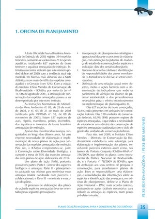 1. OFICINA DE PLANEJAMENTO



         A Lista Oficial da Fauna Brasileira Amea-   •   Incorporação do planejamento estratégico e
çada de Extinção de 2003 registra 394 espécies           operacional durante o processo de elabora-
terrestres, somando-se a estas mais 233 espécies         ção, com indicação do patamar de mudan-
aquáticas, totalizando 627 espécies da fauna             ça do estado de conservação das espécies e
terrestre e aquática ameaçadas de extinção. Es-          indicação clara dos cenários desejáveis;
timativas recentes indicam que este número po-       • Processo de acordo coletivo e identificação
derá dobrar até 2020, caso a tendência atual seja        de responsabilidades dos atores envolven-
mantida. Os biomas mais afetados são a Mata              do os tomadores de decisão e setores inte-
Atlântica (com mais de 60% das espécies ame-             ressados;
açadas) e o Cerrado (com 12%). Com a criação         • Definição de uma relação causal entre ob-
do Instituto Chico Mendes de Conservação da              jetivo, metas e ações factíveis com a de-
Biodiversidade – ICMBio, por meio da Lei nº              terminação de indicadores que serão os
11.516 de agosto de 2007, a atribuição de con-           parâmetros de aferição do alcance do pa-
servação das espécies ameaçadas passou a ser             tamar estabelecido e dos procedimentos
desempenhada por este novo Instituto.                    necessários para o efetivo monitoramento
         As Instruções Normativas do Ministé-            da implementação do plano (quadro 2).
rio do Meio Ambiente nº. 03, de 26 de maio                    Das 627 espécies de fauna ameaçadas,
de 2003, e n°. 05 de 21 de maio de 2004              50,6% estão presentes em unidades de conser-
(retificada pela IN/MMA n°. 52, de 08 de             vação federais. Das 310 unidades de conserva-
novembro de 2005), listam 627 espécies de            ção federais, 63,9% (198) possuem registro de




                                                                                                       PEIXE-BOI-DA-AMAZÔNIA / PEIXE-BOI MARINHO
aves, répteis, mamíferos, peixes, invertebra-        espécies ameaçadas, o que indica a necessidade
dos aquáticos e terrestres da fauna brasileira       de estabelecer uma diretriz de conservação de
ameaçadas de extinção.                               espécies ameaçadas coadunada com o ciclo de
         Apesar dos reconhecidos avanços con-        gestão das unidades de conservação federais.
quistados ao longo dos últimos anos, há uma                   Para isto, em 2009, o Instituto Chico
enorme necessidade de elaboração e imple-            Mendes – Diretoria de Conservação da Bio-
mentação de novos planos de ação para con-           diversidade estabeleceu uma estratégia para
servação das espécies ameaçadas de extinção.         elaboração e implementação dos planos, en-
Para isto, o ICMBio comprometeu-se, junto            volvendo parceiros externos assim como, nos
à Convenção sobre Diversidade Biológica, a           termos da Portaria Conjunta ICMBio-MMA n°
cumprir a meta de 50% das espécies ameaça-           316/2009, que define os planos como instru-
das com planos de ação elaborados até 2014.          mento da Política Nacional de Biodiversida-
         Um plano de ação (PAN), portanto,           de, e a Portaria n° 78/2009 do ICMBio, que
possui três partes: Parte I - síntese dos aspectos   dá atribuição aos seus centros de pesquisa e
biológicos e ameaças; Parte II - planejamen-         conservação, para coordenarem planos de
to pactuado nas oficinas para minimizar essas        ação. Estes se responsabilizam pela elabora-
ameaças (matriz construída com parceiros e           ção e consolidação das informações sobre as
colaboradores); e Parte III - monitoria e execu-     espécies e identificação das ameaças e, em ofi-
ção do plano.                                        cinas de planejamento, define-se o Plano de
         O processo de elaboração dos planos         Ação Nacional – PAN, num acordo coletivo,
de ação de espécies ameaçadas deve ser orien-        pactuando-se ações factíveis necessárias para
tado pelos seguintes pressupostos:                   reduzir as ameaças às espécies, num prazo
                                                     pré-determinado.


                                      PLANO DE AÇÃO NACIONAL PARA A CONSERVAÇÃO DOS SIRÊNIOS
                                                                                                       35
 