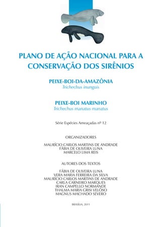 PLANO DE AÇÃO NACIONAL PARA A
  CONSERVAÇÃO DOS SIRÊNIOS
       PEIXE-BOI-DA-AMAZÔNIA
              Trichechus inunguis


          PEIXE-BOI MARINHO
         Trichechus manatus manatus


          Série Espécies Ameaçadas nº 12


               ORGANIZADORES

     MAURÍCIO CARLOS MARTINS DE ANDRADE
            FÁBIA DE OLIVEIRA LUNA
              MARCELO LIMA REIS


             AUTORES DOS TEXTOS

            FÁBIA DE OLIVEIRA LUNA
         VERA MARIA FERREIRA DA SILVA
     MAURÍCIO CARLOS MARTINS DE ANDRADE
           CARLA CARNEIRO MARQUES
          IRAN CAMPELLO NORMANDE
         THALMA MARIA GRISI VELÔSO
          MAGNUS MACHADO SEVERO

                   BRASÍLIA, 2011
 