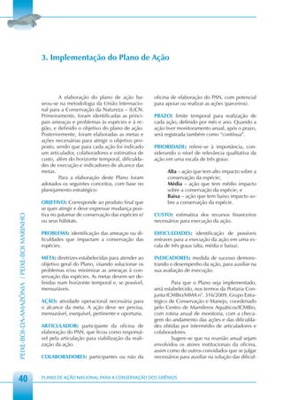 3. Implementação do Plano de Ação



                                                    A elaboração do plano de ação ba-          oficina de elaboração do PAN, com potencial
                                            seou-se na metodologia da União Internacio-        para apoiar ou realizar as ações (parceiros).
                                            nal para a Conservação da Natureza – IUCN.
                                            Primeiramente, foram identificadas as princi-      PRAZO: limite temporal para realização de
                                            pais ameaças e problemas às espécies e à re-       cada ação, definido por mês e ano. Quando a
                                            gião, e definido o objetivo do plano de ação.      ação tiver monitoramento anual, após o prazo,
                                            Posteriormente, foram elaboradas as metas e        será registrada também como “contínua”.
                                            ações necessárias para atingir o objetivo pro-
                                            posto, sendo que para cada ação foi indicado       PRIORIDADE: refere-se à importância, con-
                                            um articulador, colaboradores e estimativa de      siderando o nível de relevância qualitativa da
                                            custo, além do horizonte temporal, dificulda-      ação em uma escala de três graus:
                                            des de execução e indicadores de alcance das
                                            metas.                                                   Alta – ação que tem alto impacto sobre a
                                                    Para a elaboração deste Plano foram              conservação da espécie;
                                            adotados os seguintes conceitos, com base no             Média – ação que tem médio impacto
                                            planejamento estratégico:                                sobre a conservação da espécie; e
                                                                                                     Baixa – ação que tem baixo impacto so-
                                            OBJETIVO: Corresponde ao produto final que               bre a conservação da espécie.
                                            se quer atingir e deve expressar mudança posi-
                                            tiva no patamar de conservação das espécies e/     CUSTO: estimativa dos recursos financeiros
PEIXE-BOI-DA-AMAZÔNIA / PEIXE-BOI MARINHO




                                            ou seus hábitats.                                  necessários para execução da ação.

                                            PROBLEMA: identificação das ameaças ou di-         DIFICULDADES: identificação de possíveis
                                            ficuldades que impactam a conservação das          entraves para a execução da ação em uma es-
                                            espécies.                                          cala de três graus (alta, média e baixa).

                                            META: diretrizes estabelecidas para atender ao     INDICADORES: medida de sucesso demons-
                                            objetivo geral do Plano, visando solucionar os     trando o desempenho da ação, para auxiliar na
                                            problemas e/ou minimizar as ameaças à con-         sua avaliação de execução.
                                            servação das espécies. As metas devem ser de-
                                            finidas num horizonte temporal e, se possível,             Para que o Plano seja implementado,
                                            mensuráveis.                                       será estabelecido, nos termos da Portaria Con-
                                                                                               junta ICMBio/MMA n°. 316/2009, Grupo Estra-
                                            AÇÃO: atividade operacional necessária para        tégico de Conservação e Manejo, coordenado
                                            o alcance da meta. A ação deve ser precisa,        pelo Centro de Mamíferos Aquáticos/ICMBio,
                                            mensurável, exequível, pertinente e oportuna.      com rotina anual de monitoria, com a checa-
                                                                                               gem do andamento das ações e das dificulda-
                                            ARTICULADOR: participante da oficina de            des obtidas por intermédio de articuladores e
                                            elaboração do PAN, que ficou como responsá-        colaboradores.
                                            vel pela articulação para viabilização da reali-           Sugere-se que na reunião anual sejam
                                            zação da ação.                                     envolvidos os atores institucionais da oficina,
                                                                                               assim como de outros convidados que se julgar
                                            COLABORADORES: participantes ou não da             necessários para auxiliar na solução das dificul-



 40                                         PLANO DE AÇÃO NACIONAL PARA A CONSERVAÇÃO DOS SIRÊNIOS
 