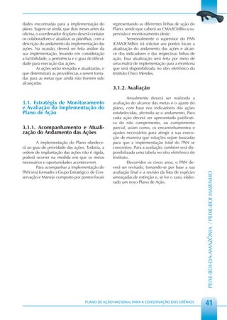 dades encontradas para a implementação do             representando as diferentes linhas de ação do
plano. Sugere-se ainda, que dois meses antes da       Plano, sendo que caberá ao CMA/ICMBio a su-
oficina, o coordenador do plano deverá contatar       pervisão e monitoramento deste.
os colaboradores e atualizar as planilhas, com a               Semestralmente o supervisor do PAN
descrição do andamento da implementação das           (CMA/ICMBio) irá solicitar aos pontos focais a
ações. Na ocasião, deverá ser feita análise da        atualização do andamento das ações e alcan-
sua implementação, levando em consideração            ce dos indicadores e das respectivas linhas de
a factibilidade, a pertinência e o grau de dificul-   ação. Essa atualização será feita por meio de
dade para execução das ações.                         uma matriz de implementação para a monitoria
         As ações serão revisadas e atualizadas, o    que será disponibilizada no sítio eletrônico do
que determinará as providências a serem toma-         Instituto Chico Mendes.
das para as metas que ainda não tiverem sido
alcançadas.
                                                      3.1.2. Avaliação
                                                               Anualmente deverá ser realizada a
3.1. Estratégia de Monitoramento                      avaliação do alcance das metas e o ajuste do
e Avaliação da Implementação do                       plano, com base nos indicadores das ações
Plano de Ação                                         estabelecidas, aferindo-se o andamento. Para
                                                      cada ação deverá ser apresentada justificati-
                                                      va do não cumprimento, ou cumprimento
3.1.1. Acompanhamento e Atuali-                       parcial, assim como, os encaminhamentos e
zação do Andamento das Ações                          ajustes necessários para atingir a sua execu-
                                                      ção de maneira que soluções sejam buscadas
        A implementação do Plano obedece-             para que a implementação total do PAN se
rá ao grau de prioridade das ações. Todavia, a        concretize. Para a avaliação, também será dis-
ordem de implantação das ações não é rígida,          ponibilizada uma tabela no sítio eletrônico do
poderá ocorrer na medida em que os meios              Instituto.
necessários e oportunidades acontecerem.                       Decorridos os cinco anos, o PAN de-
        Para acompanhar a implementação do            verá ser revisado, tomando-se por base a sua
PAN será formado o Grupo Estratégico de Con-          avaliação final e a revisão da lista de espécies




                                                                                                         PEIXE-BOI-DA-AMAZÔNIA / PEIXE-BOI MARINHO
servação e Manejo composto por pontos focais          ameaçadas de extinção e, se for o caso, elabo-
                                                      rado um novo Plano de Ação.




                                       PLANO DE AÇÃO NACIONAL PARA A CONSERVAÇÃO DOS SIRÊNIOS
                                                                                                         41
 