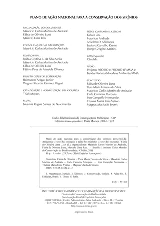 PLANO DE AÇÃO NACIONAL PARA A CONSERVAÇÃO DOS SIRÊNIOS

ORGANIZAÇÃO DO DOCUMENTO
Maurício Carlos Martins de Andrade                         FOTOS GENTILMENTE CEDIDAS
Fábia de Oliveira Luna                                     Fábia Luna
Marcelo Lima Reis                                          Maurício Andrade
                                                           Anselmo D' Affonseca
CONSOLIDAÇÃO DAS INFORMAÇÕES                               Luciana Carvalho Crema
Maurício Carlos Martins de Andrade                         Jeorge Gregório Martins

REVISÃO FINAL                                              CAPA (Aquarela)
Núbia Cristina B. da Silva Stella                          Cândida
Maurício Carlos Martins de Andrade
Fábia de Oliveira Luna                                     APOIO
Fátima Pires de Almeida Oliveira                           Projetos PROBIO e PROBIO II/ MMA e
                                                           Fundo Nacional do Meio Ambiente/MMA.
PROJETO GRÁFICO E EDITORAÇÃO
Raimundo Aragão Júnior                                     CONTEÚDO
Wagner Ricardo Ramirez Miguel                              Fábia de Oliveira Luna
                                                           Vera Maria Ferreira da Silva
CATALOGAÇÃO E NORMATIZAÇÃO BIBLIOGRÁFICA                   Maurício Carlos Martins de Andrade
Thaís Moraes                                               Carla Carneiro Marques
                                                           Iran Campello Normande
MAPAS                                                      Thalma Maria Grisi Velôso
Noemia Regina Santos do Nascimento                         Magnus Machado Severo



                         Dados Internacionais de Catalogaçãona Publicação – CIP
                          Bibliotecária responsável: Thaís Moraes CRB-1/1922




                   Plano de ação nacional para a conservação dos sirênios: peixe-boi-da-
                Amazônia: Trichechus inunguis e peixe-boi-marinho: Trichechus manatus / Fábia
                de Oliveira Luna ... [et al.]; organizadores: Maurício Carlos Martins de Andrade,
                Fábia de Oliveira Luna, Marcelo Lima Reis. – Brasília : Instituto Chico Mendes
                de Conservação da Biodiversidade, ICMBio, 2011     .
                   80 p. : il. color. ; 29,7 cm. (Série Espécies Ameaçadas)

                   Conteúdo: Fábia de Oliveira – Vera Maria Ferreira da Silva – Maurício Carlos
                Martins de Andrade – Carla Carneiro Marques – Iran Campello Normande –
                Thalma Maria Grisi Velôso – Magnus Machado Severo.
                   ISBN: 978-85-61842-21-5

                   1. Preservação, espécie. 2. Sirênios. 3. Conservação, espécie. 4. Peixe-boi. 5.
                Espécies, Brasil. I. Título. II. Série.

                                                                                   CDD – 591.68


                INSTITUTO CHICO MENDES DE CONSERVAÇÃO DA BIODIVERSIDADE
                                Diretoria de Conservação da Biodiversidade
                                Coordenação Geral de Espécies Ameaçadas
                  EQSW 103/104 – Centro Administrativo Setor Sudoeste – Bloco D – 1º andar
                    CEP: 70670-350 – Brasília/DF – Tel: 61 3341-9055 – Fax: 61 3341-9068
                                          http://www.icmbio.gov.br

                                               Impresso no Brasil
 
