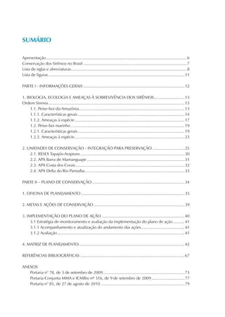 SUMÁRIO

Apresentação ............................................................................................................................6
Conservação dos Sirênios no Brasil ...........................................................................................7
Lista de siglas e abreviaturas ......................................................................................................8
Lista de figuras ........................................................................................................................11

PARTE I - INFORMAÇÕES GERAIS .........................................................................................12

1. BIOLOGIA, ECOLOGIA E AMEAÇAS À SOBREVIVÊNCIA DOS SIRÊNIOS...........................13
Ordem Sirenia ........................................................................................................................13
     1.1. Peixe-boi-da-Amazônia .............................................................................................13
     1.1.1. Características gerais ..............................................................................................14
     1.1.2. Ameaças à espécie .................................................................................................17
     1.2. Peixe-boi marinho ....................................................................................................19
     1.2.1. Características gerais ..............................................................................................19
     1.2.2. Ameaças à espécie .................................................................................................23

2. UNIDADES DE CONSERVAÇÃO - INTEGRAÇÃO PARA PRESERVAÇÃO ............................25
    2.1. RESEX Tapajós-Arapiuns ............................................................................................30
    2.2. APA Barra de Mamanguape ......................................................................................31
    2.3. APA Costa dos Corais ................................................................................................32
    2.4. APA Delta do Rio Parnaíba ........................................................................................33

PARTE II – PLANO DE CONSERVAÇÃO .................................................................................34

1. OFICINA DE PLANEJAMENTO ...........................................................................................35

2. METAS E AÇÕES DE CONSERVAÇÃO ................................................................................39

3. IMPLEMENTAÇÃO DO PLANO DE AÇÃO .........................................................................40
     3.1 Estratégia de monitoramento e avaliação da implementação do plano de ação ..........41
     3.1.1 Acompanhamento e atualização do andamento das ações ......................................41
     3.1.2 Avaliação ................................................................................................................41

4. MATRIZ DE PLANEJAMENTO .............................................................................................42

REFERÊNCIAS BIBLIOGRÁFICAS ............................................................................................67

ANEXOS
   Portaria n° 78, de 3 de setembro de 2009 ........................................................................73
   Portaria Conjunta MMA e ICMBio nº 316, de 9 de setembro de 2009 .............................77
   Portaria n° 85, de 27 de agosto de 2010 ..........................................................................79
 