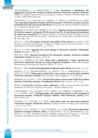 ALBUQUERQUE, C. & MARCOVALDI, G. (1982). Ocorrência e distribuição das
                                            populações de peixe-boi marinho no litoral Nordeste (Trichechus manatus, Linnaeus,
                                            1758). In: Simpósio Internacional de Ecossistemas Costeiros: Poluição e Produtividade. Rio
                                            Grande. FURG/Duke University.
                                            ATTADEMO, F. L. N.; ALENCAR, A. E.; NOBRE, J. K.; LOPES, L. J.; SEVERO, M. M. (2008).
                                            Case reporting of ingestion of plastic debris by manatee (Trichechus manatus manatus)
                                            reintroduced on the coast of Paraíba/Brazil. Florida Marine Mammal Health Conference
                                            III. St. Augustine, Florida, USA.
                                            BAREZANI, C. P SILVA, V.M.F.; REBÊLO, G. H. (2005). Registros de peixe-boi da Amazônia
                                                           .;
                                            (Trichechus inunguis) no lago da UHE de Curuá-Una (PA), 23 anos depois da introdução
                                            da espécie no reservatório. III Congresso Brasileiro de Mastozoologia, realizado no centro
                                            de convenções do SESC de Aracruz, ES. – Período de 12 a 16 de outubro de 2005. Resumo
                                            nº. 463. pág. 140.
                                            BEST, R. C. (1984).The aquatic mammals and reptiles of the Amazon. In: SIOLI, H. The
                                            Amazon, limnology and landscape: ecology of a mighty tropical river and its basin. 1. ed.
                                            Dordhecht: Dr. W. Junk Publishers. p. 371-412.
                                            BEST, R. C. (1983). Apparent dry-season fasting in Amazonian manatees (Mammalia:
                                            Sirenia). Biotropica, 15:61-64.
                                            BEST, R.C. (1982). Seasonal breeding in the Amazonian manatee, Trichechus inunguis
                                            (Mammalia: Sirenia). Biotropica, 14:76-78.
                                            BEST, R. C.; TEIXEIRA, D. M. (1982). Notas sobre a distribuição e “status” aparente dos
                                            peixes-bois (Mammalia: Sirenia) nas costas amapenses brasileiras. Boletim da Fundação
                                            Brasileira para Conservação da Natureza (FBCN), 17: 41-47.
                                            BEST, R. C. (1981). Foods and feeding habits of wild and captive Sirenia. Mamm Rev., 11:3-29.
                                            BORGES, J. C. G.; VERGARA-PARENTE, J. E.; ALVITE, C. M. C.; MARCONDES, M. C. C.;
                                            LIMA, R. P (2007). Embarcações motorizadas: uma ameaça aos peixes-bois marinhos
                                                      .
PEIXE-BOI-DA-AMAZÔNIA / PEIXE-BOI MARINHO




                                            (Trichechus manatus) no Brasil. Biota Neotropica (Ed. Portuguesa), v. 7, p. 001-006.
                                            BOROBIA, M. & LODI, L. (1992). Recent observations and records of the West Indian
                                            manatee, Trichechus manatus, in Northeastern Brazil. Biol. Conserv., v.59: 37-43.
                                            BRASIL. A Lei da vida: A Lei dos crimes ambientais. (2000). Instituto Brasileiro de Meio
                                            Ambiente e dos Recursos Naturais Renováveis. – Brasília: IBAMA. 38 p.
                                            CANTANHEDE, A. M., da SILVA, V. M. F., FARIAS, I. P HERBEK.T.; LAZZARINI., S. M.,
                                                                                               .;
                                            e J. A. GOMES. (2005). Phylogeography and population genetics of the endangered
                                            Amazonian manatee, Trichechus inunguis Natterer, 1883 (Mammalia, Sirenia). Mol.
                                            Ecol. 14:401-413.
                                            COLARES, I. G.; COLARES, E. P (2002). Food plants eaten by Amazonian manatees
                                                                          .
                                            (Trichechus inunguis, Mammalia: Sirenia). Brazilian Archives of Biology and Technology,
                                            v. 45, n. 1, p. 67-72.
                                            DA SILVA, V. M. F.; ROSAS, F. C. W.; CATANHEDE, A. M. (2008). Peixe-boi da Amazônia,
                                            Trichechus inunguis (Natterer, 1883). In: MACHADO, A. B. M.; DRUMMOND, G. M.;
                                            PAGLIA, A. P Livro Vermelho da Fauna Brasileira Ameaçada de Extinção. 1. ed. Belo
                                                         .
                                            Horizonte: Ministério do Meio Ambiente e Fundação Biodiversitas. p. 816-818.




 68                                         PLANO DE AÇÃO NACIONAL PARA A CONSERVAÇÃO DOS SIRÊNIOS
 