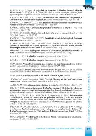 DA SILVA, V. M. F. (2004). O peixe-boi da Amazônia Trichechus inunguis (Sirenia:
Trichechidae). Pp. 283-289, in: R. Cintra (ed.). História natural, ecologia e conservação de
algumas espécies de plantas e animais da Amazônia. EDUA/EDELBRA, Manaus, AM.
DOMNING, D. P HAYEK, L.C. (1986). Interespecific and intraspecific morphological
                .;
variation in manatees (Sirenia: Trichechus). Marine Mammals Science, 2(2): 87-144.
DOMNING, D. P & HAYEK, L.A.C. (1984). Horizontal tooth replacement in the Amazonian
               .
manatee (Trichechus inunguis). Mammalia, 48(1): 105-127.
DOMNING, D. P (1982). Commercial exploitation of manatees in Brazil. c. 1785-1973.
                 .
Biol. Conserv. 22: 101-126.
DOMNING, D. P (1981). Distribution and status of manatees in ssp. In Brazil c. 1785-
                .
1973. Biol. Conserv., v. 21: 85-97.
DOMNING, D. D. & MAGOR, D. M. (1978). Taxa Horizontal de Substituição de Dentes de
Peixe-Boi. Acta Amazonica 7, 435-438.
GUTERRES, M. G.; MARMONTEL, M.; AYUB, D. M.; SINGER, R. F.; SINGER, R. B. (2008).
Anatomia e morfologia de plantas aquáticas da Amazônia utilizadas como potencial
alimento por peixe-boi-da-Amazônia. 1. ed. Belém: IDSM. 187 p.
HARTMAN, D. S. (1979). Ecology and behavior of the manatee, (Trichechus manatus) in
Florida. American Society of Mammalogists, Special Publications, n.5, 153 p.
HUSAR, S. L. (1978). Trichechus manatus. Mammalian Species, 93:1-5.
HUSAR, S. L. (1977). Trichechus inunguis. Mammalian Species, 72:1-4.
IBAMA. (2005). Protocolo de conduta para encalhes de mamíferos aquáticos. Rede de
Encalhes de Mamíferos Aquáticos do Nordeste. Recife: IBAMA 298p.
IBAMA. (2001). Mamíferos aquáticos do Brasil: Plano de ação. Versão II. 2ª. ed. Brasília:
Instituto Brasileiro do Meio Ambiente e dos Recursos Naturais Renováveis. Brasília.




                                                                                               PEIXE-BOI-DA-AMAZÔNIA / PEIXE-BOI MARINHO
IBAMA. (1997). Mamíferos Aquáticos do Brasil: Plano de Ação I. Brasília.
IUCN/Species Survival Commission. (2008). Strategic Planning for Species Conservation:
An Overview. Version 1.0. Gland, Switzerland: IUCN. 22pp.
LAMPHEAR, M. 1989. Manatees: and educator´s guide. Save the Manatee Club, FL: 37p.
LIMA, R. P 1997. peixe-boi marinho (Trichechus manatus): Distribuição, status de
          .
conservação e aspectos tradicionais ao longo do litoral nordeste do Brasil. Dissertação
de Mestrado em Oceanografia, Universidade Federal de Pernambuco, Recife, 81 p.
LIMA, R. P OLIVEIRA, E. M.; PALUDO, D. & SOAVINSKI, R. (1994). Levantamento
            .;
da distribuição, status de conservação do peixe-boi marinho (Trichechus manatus,
Linnaeus, 1758) no litoral do Maranhão e esforços conservacionistas para a sua
proteção. In: Reunião de Trabalho de Especialistas em Mamíferos Aquáticos da América
do Sul, 6, p. 43-44, Florianópolis.
LIMA, R. P PALUDO, D.; SILVA, K. G.; SOAVINSKI, R. J. & OLIVEIRA, E. M. A. (1992).
           .;
Levantamento da distribuição, ocorrência e status de conservação do peixe-boi marinho
(Trichechus manatus, Linnaeus, 1758) ao longo do litoral Nordeste do Brasil. Periódico
peixe-boi, 1(1): 47-72.
LUNA, F. O. (2010). Projeto Peixe-boi ICMBio: 30 Anos de Conservação de uma Espécie
Ameaçada. Brasília: ICMBio, 2010.



                                 PLANO DE AÇÃO NACIONAL PARA A CONSERVAÇÃO DOS SIRÊNIOS
                                                                                               69
 