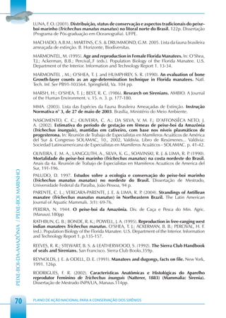 LUNA, F. O. (2001). Distribuição, status de conservação e aspectos tradicionais do peixe-
                                            boi marinho (Trichechus manatus manatus) no litoral norte do Brasil. 122p. Dissertação
                                            (Programa de Pós-graduação em Oceanografia). UFPE.
                                            MACHADO, A.B.M.; MARTINS, C.S. & DRUMMOND, G.M. 2005. Lista da fauna brasileira
                                            ameaçada de extinção. B. Horizonte, Biodiversitas.
                                            MARMONTEL, M. (1995). Age and reproduction in Female Florida Manatees. In: O’Shea,
                                            T.J.; Ackerman, B.B.; Percival,.F (eds.). Population Biology of the Florida Manatee. U.S.
                                            Department of the Interior. Information and Technology Report 1. 13-34.
                                            MARMONTEL , M.; O’SHEA, T. J. and HUMPHREY, S. R. (1990). An evaluation of bone
                                            Growth-layer counts as an age-determination technique in Florida manatees. Natl.
                                            Tech. Inf. Ser PB91-103564. Springfield, Va. 104 pp.
                                            MARSH, H.; O’SHEA, T. J.; BEST, R. C. (1986). Research on Sirenians. AMBIO. A Journal
                                            of the Human Environment. v. 15. n. 3. p. 177-180.
                                            MMA. (2003). Lista das Espécies da Fauna Brasileira Ameaçadas de Extinção. Instrução
                                            Normativa n° 3, de 27 de maio de 2003. Brasília, Ministério do Meio Ambiente.
                                            NASCIMENTO, C. C.; OLIVEIRA, C. A.; DA SILVA, V. M. F.; D’AFFONSÊCA NETO, J.
                                            A. (2002). Estimativa do período de gestação em fêmeas de peixe-boi da Amazônia
                                            (Trichechus inunguis), mantidas em cativeiro, com base nos níveis plasmáticos de
                                            progesterona. In: Reunión de Trabajo de Especialistas en Mamíferos Acuáticos de América
                                            del Sur & Congresso SOLAMAC, 10., 2002, Valdivia. Libro de Resúmenes... Valdivia:
                                            Sociedad Latinoamericana de Especialistas en Mamíferos Acuáticos - SOLAMAC. p. 41-42.
                                            OLIVEIRA, E. M. A., LANGGUTH, A., SILVA, K. G., SOAVINSKI, R. J. & LIMA, R. P (1990).
                                                                                                                         .
                                            Mortalidade do peixe-boi marinho (Trichechus manatus) na costa nordeste do Brasil.
                                            Anais da 4a. Reunión de Trabajo de Especialistas en Mamiferos Acuaticos de America del
                                            Sur, 191-196.
PEIXE-BOI-DA-AMAZÔNIA / PEIXE-BOI MARINHO




                                            PALUDO, D. 1997. Estudos sobre a ecologia e conservação do peixe-boi marinho
                                            (Trichechus manatus manatus) no nordeste do Brasil. Dissertação de Mestrado,
                                            Universidade Federal da Paraíba, João Pessoa, 94 p.
                                            PARENTE, C. L.; VERGARA-PARENTE, J. E. & LIMA, R. P (2004). Strandings of Antillean
                                                                                               .
                                            manatee (Trichechus manatus manatus) in Northeastern Brazil. The Latin American
                                            Journal of Aquatic Mammals. 3(1): 69-76.
                                            PEREIRA, N. 1944. O peixe-boi da Amazônia. Div. de Caça e Pesca do Min. Agric.
                                            (Manaus).180pp
                                            RATHBUN, G. B.; BONDE, R. K.; POWELL, J. A. (1995). Reproduction in free-ranging west
                                            indian manatees Trichechus manatus. O’SHEA, T. J.; ACKERMAN, B. B.; PERCIVAL, H. F.
                                            (ed.). Population Biology of the Florida Manatee. U.S. Department of the Interior. Information
                                            and Technology Report 1. p.135-157.

                                            REEVES, R. R.; STEWART, B. S. & LEATHERWOOD, S. (1992). The Sierra Club Handbook
                                            of seals and Sirenians. San Francisco. Sierra Club Books.359p.
                                            REYNOLDS, J. E. & ODELL, D. E. (1991). Manatees and dugongs, facts on file. New York,
                                            1991. 126p.
                                            RODRIGUES, F. R. (2002). Características Anatômicas e Histológicas do Aparelho
                                            reprodutor Feminino de Trichechus inunguis (Natterer, 1883) (Mammalia: Sirenia).
                                            Dissertação de Mestrado INPA/UA, Manaus.114pp.



 70                                         PLANO DE AÇÃO NACIONAL PARA A CONSERVAÇÃO DOS SIRÊNIOS
 