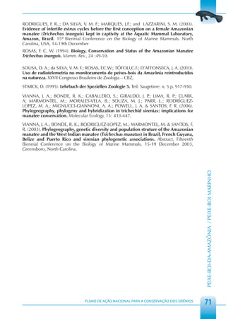 RODRIGUES, F. R.,; DA SILVA, V. M. F.; MARQUES, J.F.; and LAZZARINI, S. M. (2003).
Evidence of infertile estrus cycles before the first conception on a female Amazonian
manatee (Trichechus inunguis) kept in captivity at the Aquatic Mammal Laboratory,
Amazon, Brazil. 15th Biennial Conference on the Biology of Marine Mammals. North
Carolina, USA, 14-19th December.
ROSAS, F. C. W. (1994). Biology, Conservation and Status of the Amazonian Manatee
Trichechus inunguis. Mamm. Rev., 24 :49-59.

SOUSA, D. A.; da SILVA, V. M. F.; ROSAS, F.C.W.; TÓFOLI,C.F.; D’AFFONSECA, J. A. (2010).
Uso de radiotelemetria no monitoramento de peixes-bois da Amazônia reintroduzidos
na natureza. XXVII Congresso Brasileiro de Zoologia – CBZ,
STARCK, D. (1995). Lehrbuch der Speziellen Zoologie 5. Teil: Saugetiere. n. 5 p. 917-930.

VIANNA, J. A.; BONDE, R. K.; CABALLERO, S.; GIRALDO, J. P LIMA, R. P CLARK,
                                                             .;           .;
A; MARMONTEL, M.; MORALES-VELA, B.; SOUZA, M. J.; PARR, L.; RODRÍGUEZ-
LOPEZ, M. A.; MIGNUCCI-GIANNONI, A. A.; POWELL, J. A. & SANTOS, F. R. (2006).
Phylogeography, phylogeny and hybridization in trichechid sirenias: implications for
manatee conservation. Molecular Ecology, 15: 433-447.
VIANNA, J. A.; BONDE, R. K.; RODRIGUEZ-LOPEZ, M.; MARMONTEL, M. & SANTOS, F.
R. (2003). Phylogeography, genetic diversity and population struture of the Amazonian
manatee and the West Indian manatee (Trichechus manatus) in Brazil, French Guyana,
Belize and Puerto Rico and sirenian phylogenetic associations. Abstract. Fifteenth
Biennial Conference on the Biology of Marine Mammals, 15-19 December 2003,
Greensboro, North Carolina.




                                                                                            PEIXE-BOI-DA-AMAZÔNIA / PEIXE-BOI MARINHO




                                PLANO DE AÇÃO NACIONAL PARA A CONSERVAÇÃO DOS SIRÊNIOS
                                                                                            71
 