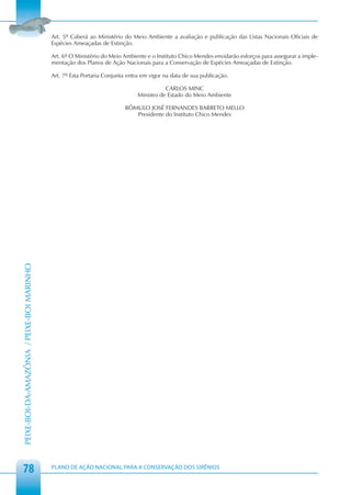 Art. 5º Caberá ao Ministério do Meio Ambiente a avaliação e publicação das Listas Nacionais Oficiais de
                                            Espécies Ameaçadas de Extinção.

                                            Art. 6º O Ministério do Meio Ambiente e o Instituto Chico Mendes envidarão esforços para assegurar a imple-
                                            mentação dos Planos de Ação Nacionais para a Conservação de Espécies Ameaçadas de Extinção.

                                            Art. 7º Esta Portaria Conjunta entra em vigor na data de sua publicação.

                                                                                          CARLOS MINC
                                                                               Ministro de Estado do Meio Ambiente

                                                                          RÔMULO JOSÉ FERNANDES BARRETO MELLO
                                                                             Presidente do Instituto Chico Mendes
PEIXE-BOI-DA-AMAZÔNIA / PEIXE-BOI MARINHO




 78                                         PLANO DE AÇÃO NACIONAL PARA A CONSERVAÇÃO DOS SIRÊNIOS
 