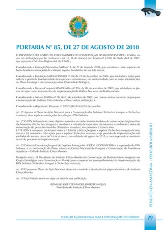 PORTARIA N° 85, DE 27 DE AGOSTO DE 2010
O PRESIDENTE DO INSTITUTO CHICO MENDES DE CONSERVAÇÃO DA BIODIVERSIDADE - ICMBio, no
uso das atribuições que lhe conferem o art. 19, III, do Anexo I do Decreto nº 6.100, de 26 de abril de 2007,
que aprovou a Estrutura Regimental do ICMBio,

Considerando a Instrução Normativa MMA n° 3, de 27 de maio de 2003, que reconhece como espécies da
fauna brasileira ameaçadas de extinção aquelas constantes de sua lista anexa;

Considerando a Resolução MMA-CONABIO nº 03, de 21 de dezembro de 2006, que estabelece metas para
reduzir a perda de biodiversidade de espécies e ecossistemas, em conformidade com as metas estabelecidas
no Plano Estratégico da Convenção sobre Diversidade Biológica;

Considerando a Portaria Conjunta MMA/ICMBio nº 316, de 09 de setembro de 2009, que estabelece os pla-
nos de ação como instrumentos de implementação da Política Nacional da Biodiversidade;

Considerando a Portaria ICMBio nº 78, de 03 de setembro de 2009, que cria os centros nacionais de pesquisa
e conservação do Instituto Chico Mendes e lhes confere atribuição; e

Considerando o disposto no Processo n° 02070.004216/2010-26; resolve:

Art. 1º Aprovar o Plano de Ação Nacional para a Conservação dos Sirênios (Trichechus inunguis e Trichechus
manatus), duas espécies ameaçadas de extinção - PAN Sirênios.

Art. 2º O PAN Sirênios tem como objetivo aumentar o conhecimento do status de conservação do peixe-boi-
da-Amazônia (Trichechus inunguis) e combater a retirada de espécimes da natureza, e melhorar o status de




                                                                                                                    PEIXE-BOI-DA-AMAZÔNIA / PEIXE-BOI MARINHO
conservação do peixe-boi marinho (Trichechus manatus), nos próximos 5 (cinco) anos.
§ 1º O PAN é composto por 6 (seis) metas e 33 (trinta e três) ações para a espécie Trichechus inunguis e 6 (seis)
metas e 93 (noventa e três) ações para a espécie Trichechus manatus, cuja previsão de implementação está
estabelecida em um prazo de 5 (cinco) anos, com validade até agosto de 2015, e com supervisão e monitoria
anual do processo de implementação.

Art. 3º Caberá à Coordenação-geral de Espécies Ameaçadas - CGESP (COPAN/ICMBio) a supervisão do PAN
Sirênios, e a coordenação do Plano caberá ao Centro Nacional de Pesquisa e Conservação de Mamíferos
Aquáticos - CMA do Instituto Chico Mendes.

Parágrafo único. O Presidente do Instituto Chico Mendes de Conservação da Biodiversidade designará um
Grupo Estratégico para Conservação e Manejo para cooperar no acompanhamento da implementação do
PAN Sirênios (Trichechus inunguis e Trichechus manatus).

Art. 4º O presente Plano de Ação Nacional deverá ser mantido e atualizado na página eletrônica do Instituto
Chico Mendes.

Art. 5º Esta Portaria entra em vigor na data de sua publicação.

                               RÔMULO JOSÉ FERNANDES BARRETO MELLO
                                  Presidente do Instituto Chico Mendes




                                         PLANO DE AÇÃO NACIONAL PARA A CONSERVAÇÃO DOS SIRÊNIOS
                                                                                                                    79
 