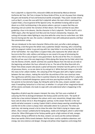 Pan’s Labyrinth is a Spanish film, released in 2006 and directed by Mexican director
Guillermo del Toro. Del Toro is known for these kinds of films, to not shy away from showing
the gore and brutality of real and fantastical worlds and people. They could include villains
such as Nazi’s, as was the case with Pan’s Labyrinth where the main villain is portrayed by
Captain Vidal, a fascist general of the Spanish army. He admitted to being able to lucid
dream as a child; lucid dreaming is the process where a person is aware that they are
dreaming and can control the narrative of their dream. Del Toro said that he was often
guided by a faun in his dreams, like the character in Pan’s Labyrinth. The film itself is set in
1944’s Spain, after the Spanish Civil War and into Franco’s dictatorship. However, the
setting still includes rebels fighting to stay alive while the army tries to rustle them out. With
fascists having won the war, the country is divided in two with widespread poverty and Nazi
like concentration camps.
We are introduced to the main character Ofelia at the start, just after a dark prologue,
mentioning a tale that gives the whole story a potential deeper meaning, who is travelling
with her pregnant mother to go and stay with her step-father in an army base for the birth
of her half-brother. Her step-father is Captain Vidal, who represents the whole idea of
fascismin the film: cold, ruthless and letting no one stand in his way of eliminating the
rebels in the hills to secure Spain’s new government. By the end of the film, it is revealed
that the girl we saw in the very beginning is Ofelia dying after being shot by Vidal, which ties
into the themes of birth, rebirth and that she could be Moana from the tale we are told at
the beginning and whom the Faun referred to her as. The tale of the Blue Rose tells of a
flower that allows anyone who plucks a petal will become immortal but the path to it is full
of poisonous thorns, so no one dares to try and get to it. While that part shows as she tells
this story to her unborn brother, the colouring of the filmgoes dark with a higher contrast
between the two colours, making the red of the sky and blue of the rose stand out more.
The significance with this story is that it could be linked to the whole plot of Pan’s Labyrinth,
since Ofelia is tasked with dangerous quests and once passing them and dies, is reborn with
her parents to live eternally happy. By linking the plot to the story, viewers wonder even
more if everything fantastical is in fact real, or whether it is all part of her imagination based
off the stories and books she reads to cope with and understand what is happening in the
real world.
Regardless of which way the viewers interpret the story, Del Toro uses a method of
colouring the film to distinguish between the fantasy world and the norm. The world of
reality has a low contrast between the colours and is very naturalistic, though does often
have a bit of a blue tint to it. Blue throughout portrays to the viewer that this is the real
world and what everyone is seeing. Captain Vidal is almost always wearing something blue
and the tint to the screen is always more noticeable where he is present. The shots are
static too, not moving around a lot to show the order that Vidal is trying to impose upon
others. Blue is known symbolically for being deep, stable and intelligent, which is what Vidal
strives for. When Ofelia goes to her fantasy worlds go to a high contrast of reds, oranges
and yellows. Being so different to the blue, viewers can easily see the contrast between
these two worlds Ofelia travels between. Red has been used to symbolise adventure and
energy, but also violence and danger. Orange and yellow show happiness and energy that
 