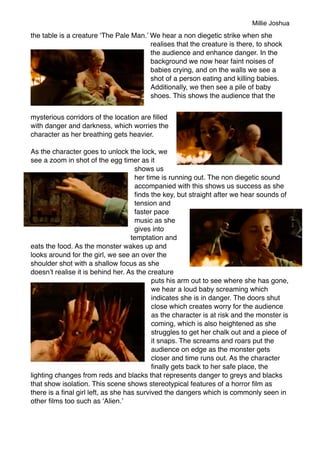 Millie Joshua
the table is a creature ‘The Pale Man.’ We hear a non diegetic strike when she
realises that the creature is there, to shock
the audience and enhance danger. In the
background we now hear faint noises of
babies crying, and on the walls we see a
shot of a person eating and killing babies.
Additionally, we then see a pile of baby
shoes. This shows the audience that the
mysterious corridors of the location are ﬁlled
with danger and darkness, which worries the
character as her breathing gets heavier.
As the character goes to unlock the lock, we
see a zoom in shot of the egg timer as it
shows us
her time is running out. The non diegetic sound
accompanied with this shows us success as she
ﬁnds the key, but straight after we hear sounds of
tension and
faster pace
music as she
gives into
temptation and
eats the food. As the monster wakes up and
looks around for the girl, we see an over the
shoulder shot with a shallow focus as she
doesn’t realise it is behind her. As the creature
puts his arm out to see where she has gone,
we hear a loud baby screaming which
indicates she is in danger. The doors shut
close which creates worry for the audience
as the character is at risk and the monster is
coming, which is also heightened as she
struggles to get her chalk out and a piece of
it snaps. The screams and roars put the
audience on edge as the monster gets
closer and time runs out. As the character
ﬁnally gets back to her safe place, the
lighting changes from reds and blacks that represents danger to greys and blacks
that show isolation. This scene shows stereotypical features of a horror ﬁlm as
there is a ﬁnal girl left, as she has survived the dangers which is commonly seen in
other ﬁlms too such as ‘Alien.’
 