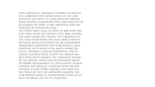 PAN’S LABYRINTH, ORIGINALLY KNOWN IN SPANISH
AS EL LABERINTO DEL FAUNO (ENGLISH: THE LABY-
RINTH OF THE FAUN), IS A 2006 MEXICAN-SPANISH
DARK FANTASY FILM[3][4] WRITTEN AND DIRECTED BY
GUILLERMO DEL TORO. IT WAS PRODUCED AND DIS-
TRIBUTED BY ESPERANTO FILMS.
THE STORY TAKES PLACE IN SPAIN IN MAY–JUNE 1944,
FIVE YEARS AFTER THE SPANISH CIVIL WAR, DURING
THE EARLY FRANCOIST PERIOD. THE NARRATIVE OF
THE FILM INTERTWINES THIS REAL WORLD WITH A
MYTHICAL WORLD CENTERED ON AN OVERGROWN
ABANDONED LABYRINTH AND A MYSTERIOUS FAUN
CREATURE, WITH WHICH THE MAIN CHARACTER,
OFELIA, INTERACTS. OFELIA’S STEPFATHER, THE FA-
LANGIST CAPTAIN VIDAL, HUNTS THE SPANISH MA-
QUIS WHO FIGHT AGAINST THE FRANCOIST REGIME
IN THE REGION, WHILE OFELIA’S PREGNANT MOTH-
ER GROWS INCREASINGLY ILL. OFELIA MEETS SEVERAL
STRANGE AND MAGICAL CREATURES WHO BECOME
CENTRAL TO HER STORY, LEADING HER THROUGH
THE TRIALS OF THE OLD LABYRINTH GARDEN. THE
FILM EMPLOYS MAKE-UP, ANIMATRONICS AND CGI EF-
FECTS TO BRING LIFE TO ITS CREATURES.
 