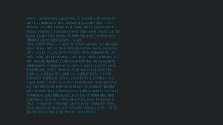 PAN’S LABYRINTH, ORIGINALLY KNOWN IN SPANISH
AS EL LABERINTO DEL FAUNO (ENGLISH: THE LABY-
RINTH OF THE FAUN), IS A 2006 MEXICAN-SPANISH
DARK FANTASY FILM[3][4] WRITTEN AND DIRECTED BY
GUILLERMO DEL TORO. IT WAS PRODUCED AND DIS-
TRIBUTED BY ESPERANTO FILMS.
THE STORY TAKES PLACE IN SPAIN IN MAY–JUNE 1944,
FIVE YEARS AFTER THE SPANISH CIVIL WAR, DURING
THE EARLY FRANCOIST PERIOD. THE NARRATIVE OF
THE FILM INTERTWINES THIS REAL WORLD WITH A
MYTHICAL WORLD CENTERED ON AN OVERGROWN
ABANDONED LABYRINTH AND A MYSTERIOUS FAUN
CREATURE, WITH WHICH THE MAIN CHARACTER,
OFELIA, INTERACTS. OFELIA’S STEPFATHER, THE FA-
LANGIST CAPTAIN VIDAL, HUNTS THE SPANISH MA-
QUIS WHO FIGHT AGAINST THE FRANCOIST REGIME
IN THE REGION, WHILE OFELIA’S PREGNANT MOTH-
ER GROWS INCREASINGLY ILL. OFELIA MEETS SEVERAL
STRANGE AND MAGICAL CREATURES WHO BECOME
CENTRAL TO HER STORY, LEADING HER THROUGH
THE TRIALS OF THE OLD LABYRINTH GARDEN. THE
FILM EMPLOYS MAKE-UP, ANIMATRONICS AND CGI EF-
FECTS TO BRING LIFE TO ITS CREATURES.
 