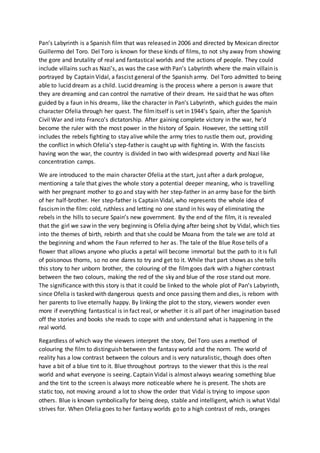 Pan’s Labyrinth is a Spanish film that was released in 2006 and directed by Mexican director
Guillermo del Toro. Del Toro is known for these kinds of films, to not shy away from showing
the gore and brutality of real and fantastical worlds and the actions of people. They could
include villains such as Nazi’s, as was the case with Pan’s Labyrinth where the main villain is
portrayed by Captain Vidal, a fascist general of the Spanish army. Del Toro admitted to being
able to lucid dream as a child. Lucid dreaming is the process where a person is aware that
they are dreaming and can control the narrative of their dream. He said that he was often
guided by a faun in his dreams, like the character in Pan’s Labyrinth, which guides the main
character Ofelia through her quest. The filmitself is set in 1944’s Spain, after the Spanish
Civil War and into Franco’s dictatorship. After gaining complete victory in the war, he’d
become the ruler with the most power in the history of Spain. However, the setting still
includes the rebels fighting to stay alive while the army tries to rustle them out, providing
the conflict in which Ofelia’s step-father is caught up with fighting in. With the fascists
having won the war, the country is divided in two with widespread poverty and Nazi like
concentration camps.
We are introduced to the main character Ofelia at the start, just after a dark prologue,
mentioning a tale that gives the whole story a potential deeper meaning, who is travelling
with her pregnant mother to go and stay with her step-father in an army base for the birth
of her half-brother. Her step-father is Captain Vidal, who represents the whole idea of
fascismin the film: cold, ruthless and letting no one stand in his way of eliminating the
rebels in the hills to secure Spain’s new government. By the end of the film, it is revealed
that the girl we saw in the very beginning is Ofelia dying after being shot by Vidal, which ties
into the themes of birth, rebirth and that she could be Moana from the tale we are told at
the beginning and whom the Faun referred to her as. The tale of the Blue Rose tells of a
flower that allows anyone who plucks a petal will become immortal but the path to it is full
of poisonous thorns, so no one dares to try and get to it. While that part shows as she tells
this story to her unborn brother, the colouring of the filmgoes dark with a higher contrast
between the two colours, making the red of the sky and blue of the rose stand out more.
The significance with this story is that it could be linked to the whole plot of Pan’s Labyrinth,
since Ofelia is tasked with dangerous quests and once passing them and dies, is reborn with
her parents to live eternally happy. By linking the plot to the story, viewers wonder even
more if everything fantastical is in fact real, or whether it is all part of her imagination based
off the stories and books she reads to cope with and understand what is happening in the
real world.
Regardless of which way the viewers interpret the story, Del Toro uses a method of
colouring the film to distinguish between the fantasy world and the norm. The world of
reality has a low contrast between the colours and is very naturalistic, though does often
have a bit of a blue tint to it. Blue throughout portrays to the viewer that this is the real
world and what everyone is seeing. Captain Vidal is almost always wearing something blue
and the tint to the screen is always more noticeable where he is present. The shots are
static too, not moving around a lot to show the order that Vidal is trying to impose upon
others. Blue is known symbolically for being deep, stable and intelligent, which is what Vidal
strives for. When Ofelia goes to her fantasy worlds go to a high contrast of reds, oranges
 
