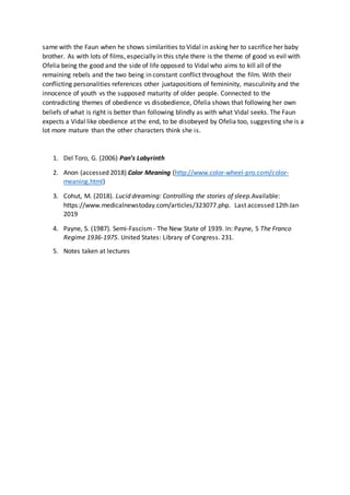 same with the Faun when he shows similarities to Vidal in asking her to sacrifice her baby
brother. As with lots of films, especially in this style there is the theme of good vs evil with
Ofelia being the good and the side of life opposed to Vidal who aims to kill all of the
remaining rebels and the two being in constant conflict throughout the film. With their
conflicting personalities references other juxtapositions of femininity, masculinity and the
innocence of youth vs the supposed maturity of older people. Connected to the
contradicting themes of obedience vs disobedience, Ofelia shows that following her own
beliefs of what is right is better than following blindly as with what Vidal seeks. The Faun
expects a Vidal like obedience at the end, to be disobeyed by Ofelia too, suggesting she is a
lot more mature than the other characters think she is.
1. Del Toro, G. (2006) Pan’s Labyrinth
2. Anon (accessed 2018) Color Meaning (http://www.color-wheel-pro.com/color-
meaning.html)
3. Cohut, M. (2018). Lucid dreaming: Controlling the stories of sleep.Available:
https://www.medicalnewstoday.com/articles/323077.php. Last accessed 12th Jan
2019
4. Payne, S. (1987). Semi-Fascism- The New State of 1939. In: Payne, S The Franco
Regime 1936-1975. United States: Library of Congress. 231.
5. Notes taken at lectures
 
