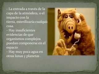 - La entrada a través de la capa de la atmósfera, o el impacto con la tierra, esterilizaría cualquier cosa. - Hay insuficientes evidencias de que organismos complejos puedan componerse en el espacio - Hay muy poca agua en otras lunas y planetas .